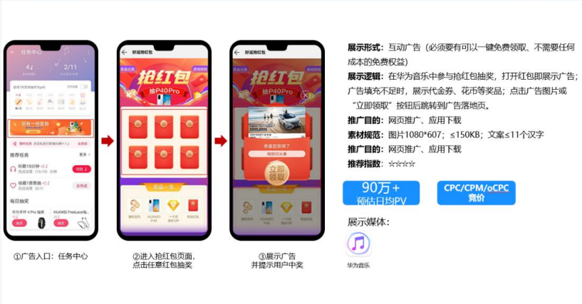 在华为音乐中参与抢红包抽奖,打开红包即展示广告;广告填充不足时,展示代金券、花币等奖品;点击广告图片或立即领取 按钮后跳转到广告落地页 在华为音乐中参与抢红包抽奖,打开红包即展示广告;广告填充不足时,展示代金券、花币等奖品;点击广告图片或立即领取 按钮后跳转到广告落地页